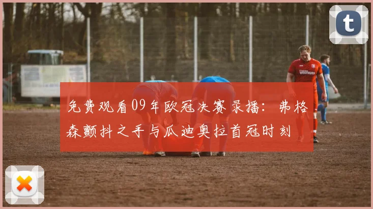 免费观看09年欧冠决赛录播：弗格森颤抖之手与瓜迪奥拉首冠时刻