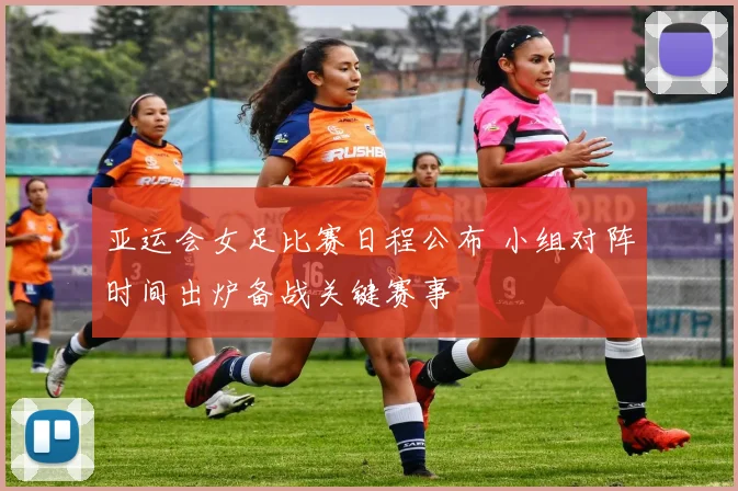 亚运会女足比赛日程公布 小组对阵时间出炉备战关键赛事