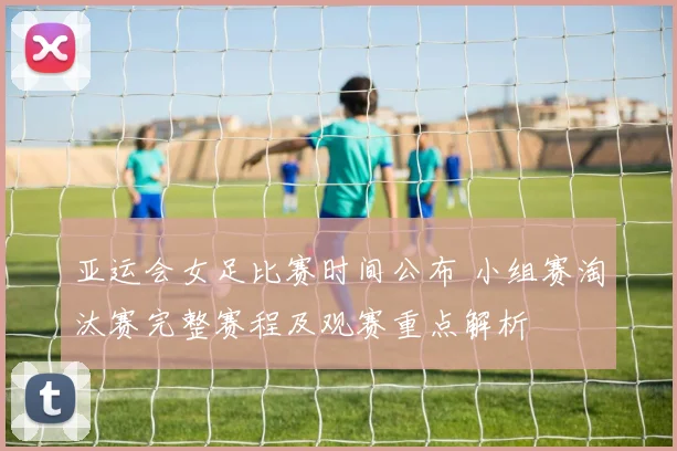 亚运会女足比赛时间公布 小组赛淘汰赛完整赛程及观赛重点解析