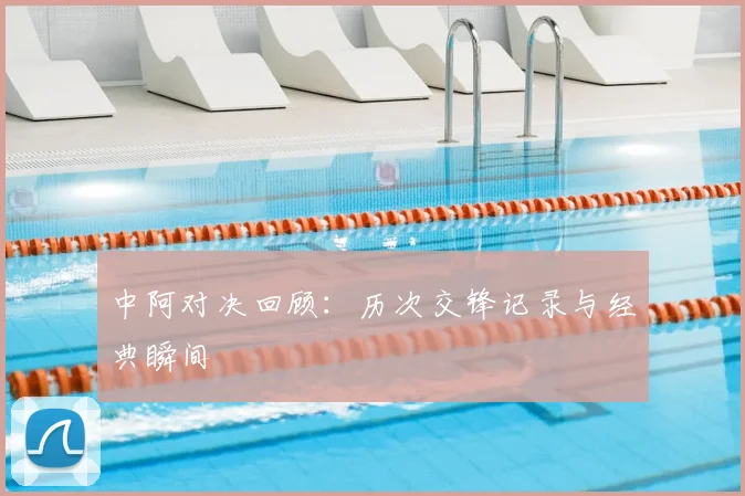 中阿对决回顾：历次交锋记录与经典瞬间