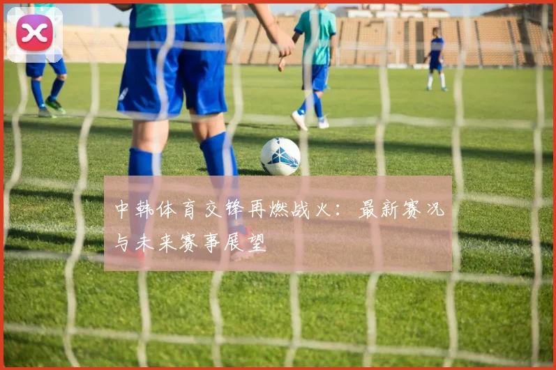 中韩体育交锋再燃战火：最新赛况与未来赛事展望
