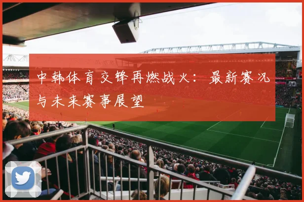 中韩体育交锋再燃战火：最新赛况与未来赛事展望