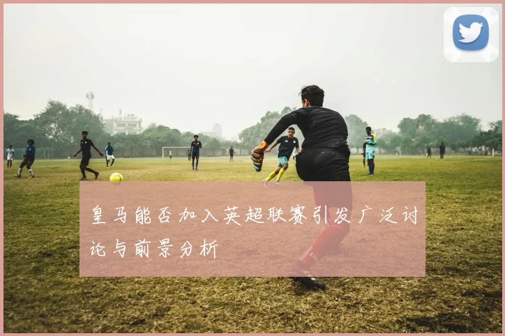 皇马能否加入英超联赛引发广泛讨论与前景分析