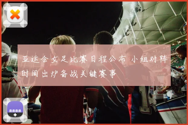 亚运会女足比赛日程公布 小组对阵时间出炉备战关键赛事
