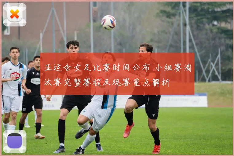 亚运会女足比赛时间公布 小组赛淘汰赛完整赛程及观赛重点解析