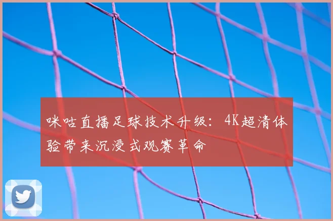 咪咕直播足球技术升级：4K超清体验带来沉浸式观赛革命