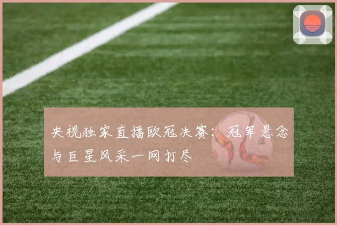 央视独家直播欧冠决赛：冠军悬念与巨星风采一网打尽