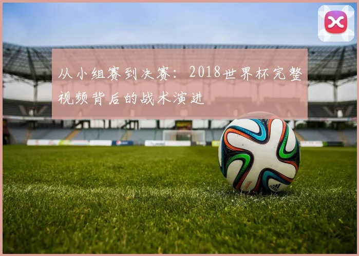 从小组赛到决赛：2018世界杯完整视频背后的战术演进