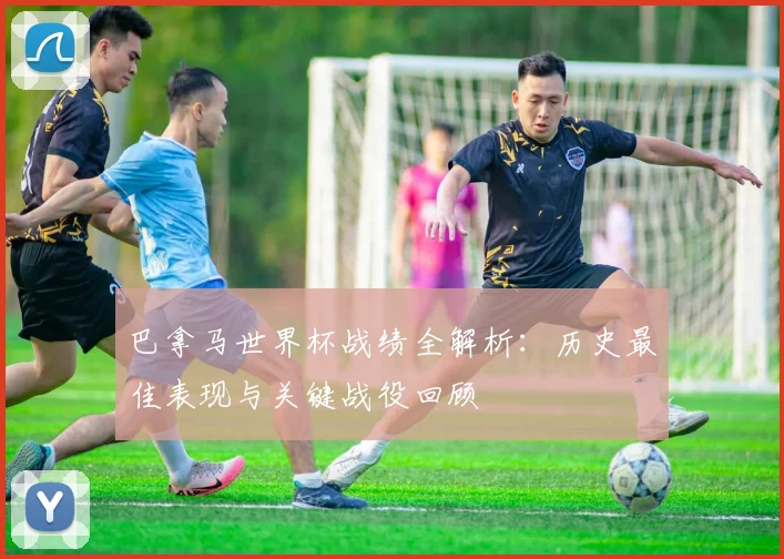 巴拿马世界杯战绩全解析：历史最佳表现与关键战役回顾