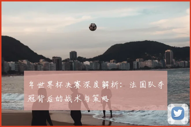 年世界杯决赛深度解析:法国队夺冠背后的战术与策略
