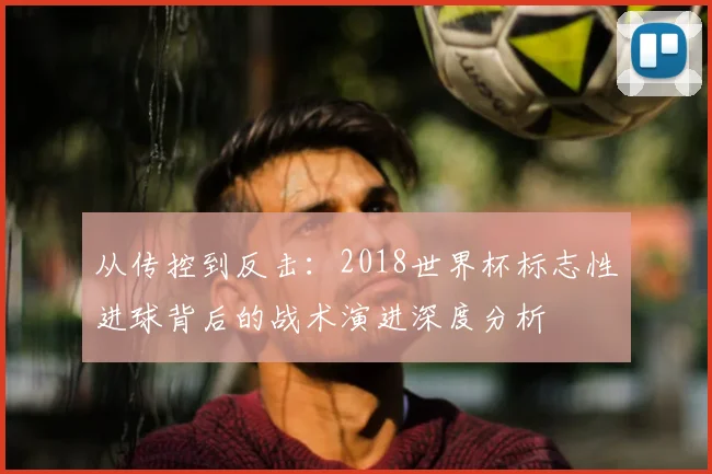 从传控到反击：2018世界杯标志性进球背后的战术演进深度分析