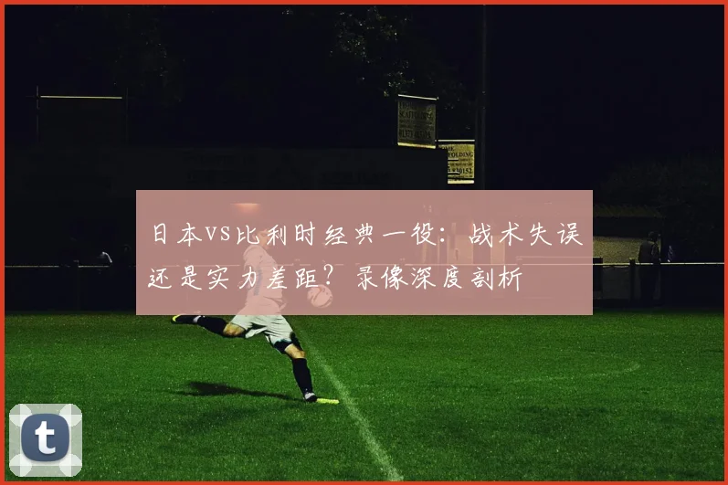 日本vs比利时经典一役：战术失误还是实力差距？录像深度剖析