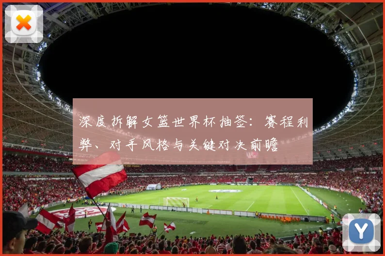 深度拆解女篮世界杯抽签:赛程利弊、对手风格与关键对决前瞻
