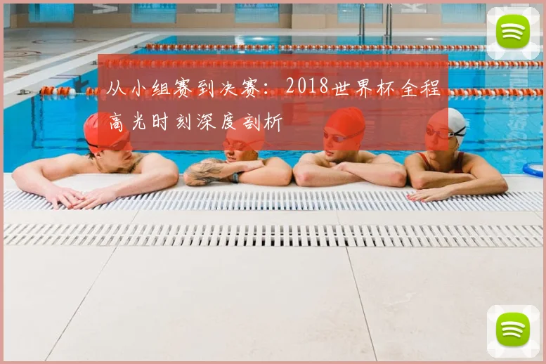 从小组赛到决赛:2018世界杯全程高光时刻深度剖析