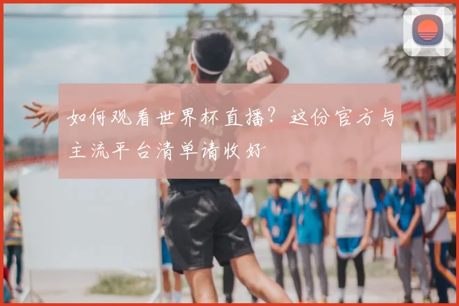 如何观看世界杯直播?这份官方与主流平台清单请收好