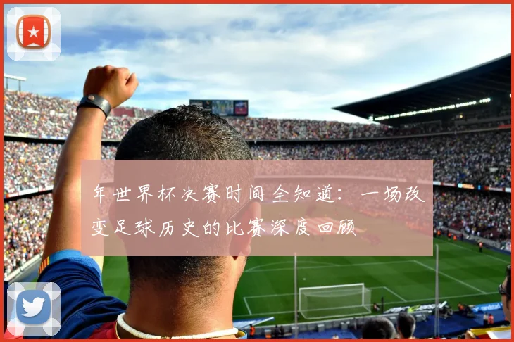 年世界杯决赛时间全知道:一场改变足球历史的比赛深度回顾