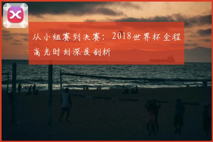 从小组赛到决赛:2018世界杯全程高光时刻深度剖析