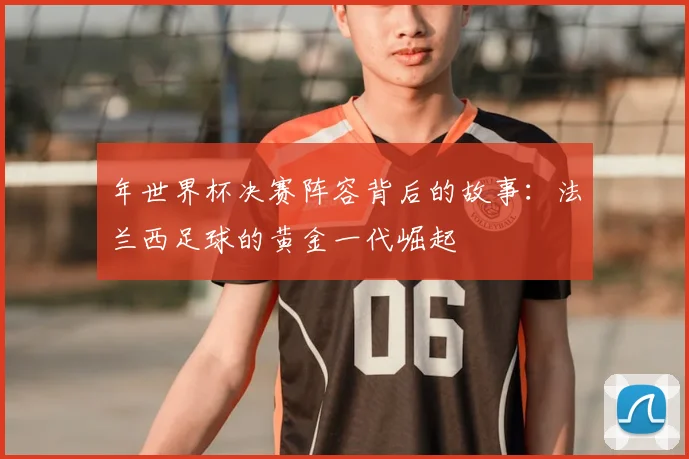 年世界杯决赛阵容背后的故事:法兰西足球的黄金一代崛起